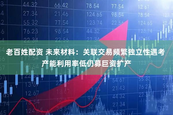 老百姓配资 未来材料：关联交易频繁独立性遇考 产能利用率低仍募巨资扩产