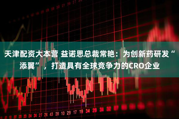 天津配资大本营 益诺思总裁常艳:为创新药研发“添翼” ,打造具有全球竞争力的CRO企业