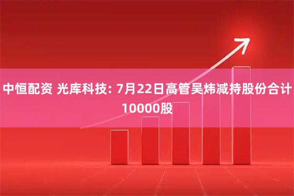 中恒配资 光库科技: 7月22日高管吴炜减持股份合计10000股