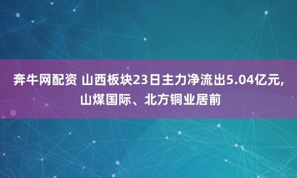 奔牛网配资 山西板块23日主力净流出5.04亿元, 山煤国际、北方铜业居前