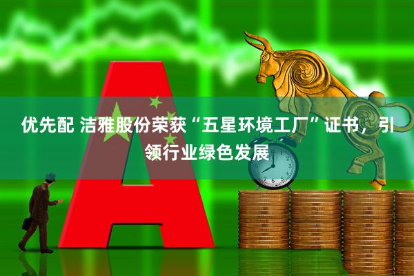 优先配 洁雅股份荣获“五星环境工厂”证书，引领行业绿色发展