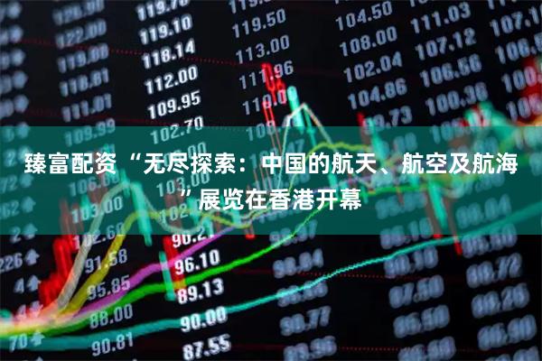 臻富配资 “无尽探索：中国的航天、航空及航海”展览在香港开幕
