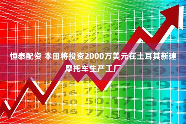 恒泰配资 本田将投资2000万美元在土耳其新建摩托车生产工厂