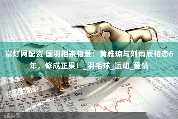 富灯网配资 国羽相亲相爱：黄雅琼与刘雨辰相恋6年，修成正果！_羽毛球_运动_爱情