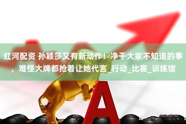 红河配资 孙颖莎又有新动作！净干大家不知道的事，难怪大牌都抢着让她代言_行动_比赛_训练馆