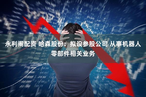永利阁配资 哈森股份：拟设参股公司 从事机器人零部件相关业务