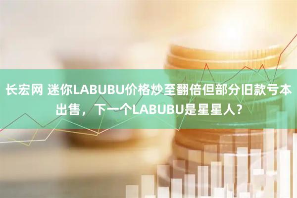 长宏网 迷你LABUBU价格炒至翻倍但部分旧款亏本出售，下一个LABUBU是星星人？