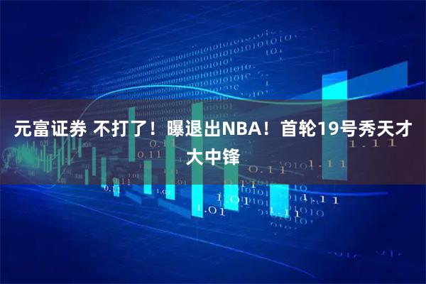 元富证券 不打了!曝退出NBA!首轮19号秀天才大中锋