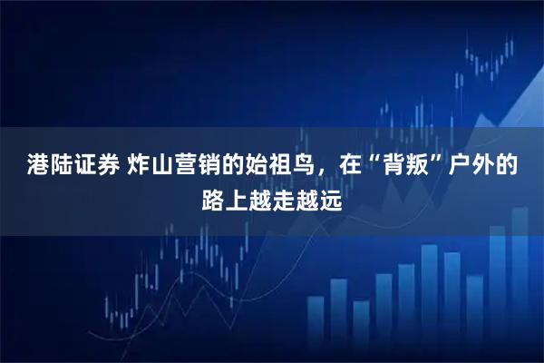 港陆证券 炸山营销的始祖鸟，在“背叛”户外的路上越走越远