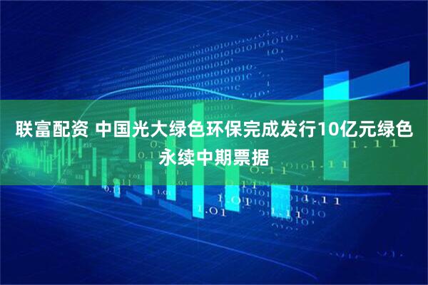 联富配资 中国光大绿色环保完成发行10亿元绿色永续中期票据