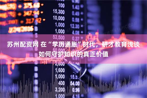 苏州配资网 在“学历通胀”时代，研才教育浅谈如何守护知识的真正价值