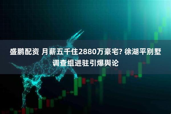 盛鹏配资 月薪五千住2880万豪宅? 徐湖平别墅调查组进驻引爆舆论
