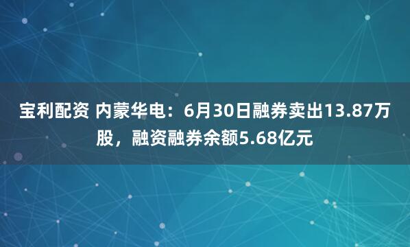 宝利配资 内蒙华电：6月30日融券卖出13.87万股，融资融券余额5.68亿元