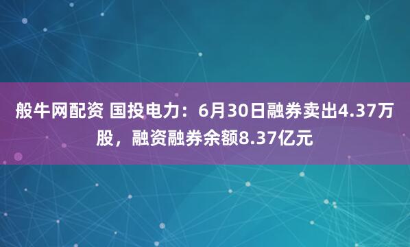 般牛网配资 国投电力：6月30日融券卖出4.37万股，融资融券余额8.37亿元
