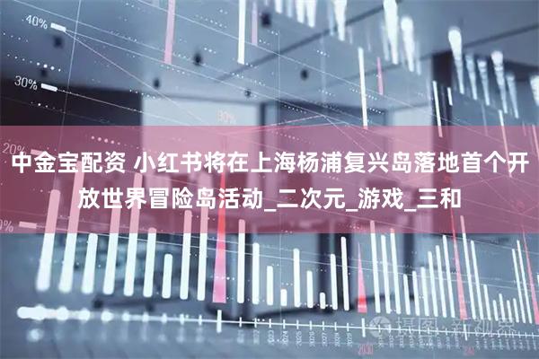 中金宝配资 小红书将在上海杨浦复兴岛落地首个开放世界冒险岛活动_二次元_游戏_三和