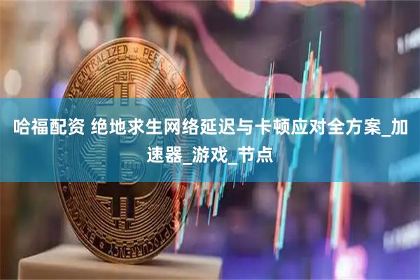 哈福配资 绝地求生网络延迟与卡顿应对全方案_加速器_游戏_节点
