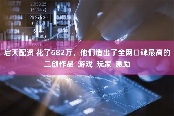 启天配资 花了682万,他们造出了全网口碑最高的二创作品_游戏_玩家_激励