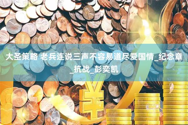 大圣策略 老兵连说三声不容易道尽爱国情_纪念章_抗战_彭奕凯