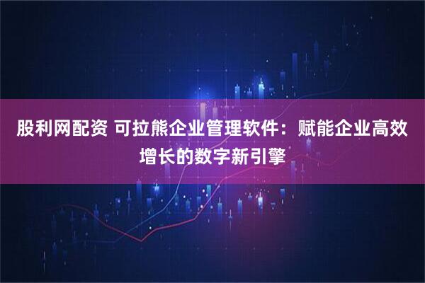 股利网配资 可拉熊企业管理软件:赋能企业高效增长的数字新引擎