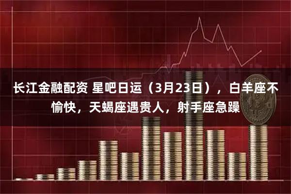 长江金融配资 星吧日运（3月23日），白羊座不愉快，天蝎座遇贵人，射手座急躁